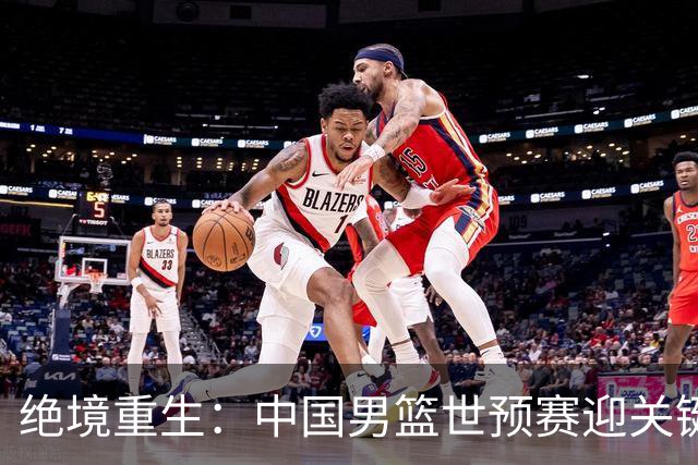 绝境重生：中国男篮世预赛迎关键第二阶段 拼搏定能破局